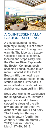 A QUINTESSENTIALLY BOSTON EXPERIENCE. A unique blend of history, high-style luxury, full of ornate architecture, and homegrown warmth, The Liberty, a Luxury Collection Hotel, is centrally located and steps away from the Charles River Esplanade, the Boston Common, posh shopping boutiques and much more. Located at the foot of Beacon Hill, the hotel is an ingenious transformation of the storied Charles Street Jail, a national historic landmark and architectural gem built in 1851. Book your clients to experience the imaginatively re-invented guestrooms and to take in sweeping views of the city skyline and linger over five distinct restaurants and bars. The Liberty is offering a complimentary fourth-night January 1 through March 28, 2019; blackout dates, March 17 – 19, 2019.