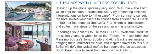 HIT ESCAPE WITH LIMITLESS POSSIBILITIES. Shaking up the global gateway very soon, W Dubai – The Palm will disrupt the idea of traditional luxury by presenting limitless interpretations on how to “hit escape”. From sunrise to sunset, the hotel invites your clients to choose from a fueled WET Deck to 400m of the beach or the AWAY Spa, where all guestrooms and suites have views of the sea and an unmistakable style. Encourage your clients to use their USD 100 Welcome Credit at the culinary venues which ignite the “Escape” with celebrity chefs Massimo Bottura's Torno Subito and Akira Back's restaurants bringing their unmistakable style and inspired flavors to this hub. SoBe will defy the typical rooftop bar; conveying an audacious South Beach vibe to revel from sun down to lights up.