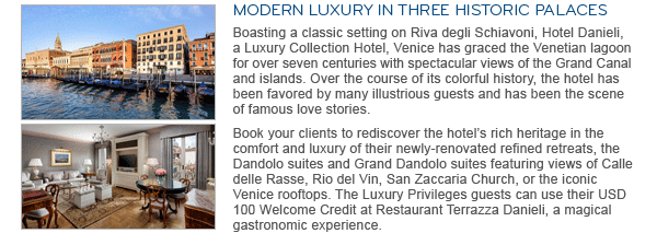 MODERN LUXURY IN THREE HISTORIC PALACES. Boasting a classic setting on Riva degli Schiavoni, Hotel Danieli, a Luxury Collection Hotel, Venice has graced the Venetian lagoon for over seven centuries with spectacular views of the Grand Canal and islands. Over the course of its colorful history, the hotel has been favored by many illustrious guests and has been the scene of famous love stories. Book your clients to rediscover the hotel's rich heritage in the comfort and luxury of their newly-renovated refined retreats, the Dandolo suites and Grand Dandolo suites featuring views of Calle delle Rasse, Rio del Vin, San Zaccaria Church, or the iconic Venice rooftops. The Luxury Privileges guests can use their USD 100 Welcome Credit at Restaurant Terrazza Danieli, a magical gastronomic experience.