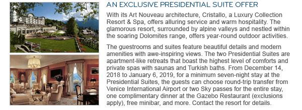 AN EXCLUSIVE PRESIDENTIAL SUITE OFFER. With its Art Nouveau architecture, Cristallo, a Luxury Collection Resort & Spa, offers alluring service and warm hospitality. The glamorous resort, surrounded by alpine valleys and nestled within the soaring Dolomites range, offers year-round outdoor activities. The guestrooms and suites feature beautiful details and modern amenities with awe-inspiring views. The two Presidential Suites are apartment-like retreats that boast the highest level of comforts and private spas with saunas and Turkish baths. From December 14, 2018 to January 6, 2019, for a minimum seven-night stay at the Presidential Suites, the guests can choose round-trip transfer from Venice International Airport or two Sky passes for the entire stay, one complimentary dinner at the Gazebo Restaurant (exclusions apply), free minibar, and more. Contact the resort for details.